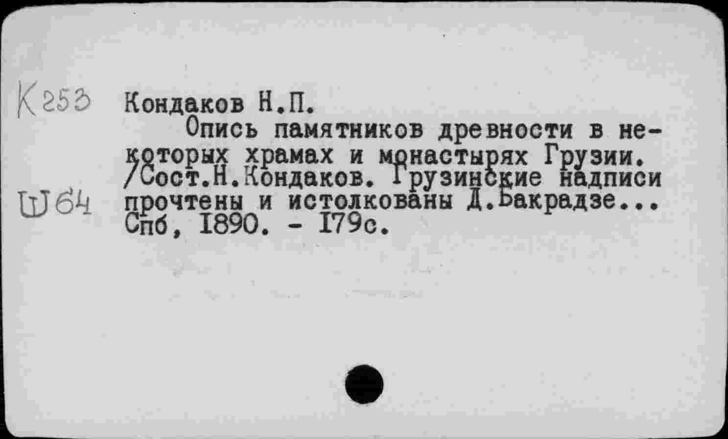 ﻿Кондаков Н.П.
Опись памятников древности в некоторых храмах и монастырях Грузии. /Сост.Н.Кондаков. Грузинские надписи Шбк прочтены и истолкованы Д.Бакрадзе...
Спб, 1890. - 179с.